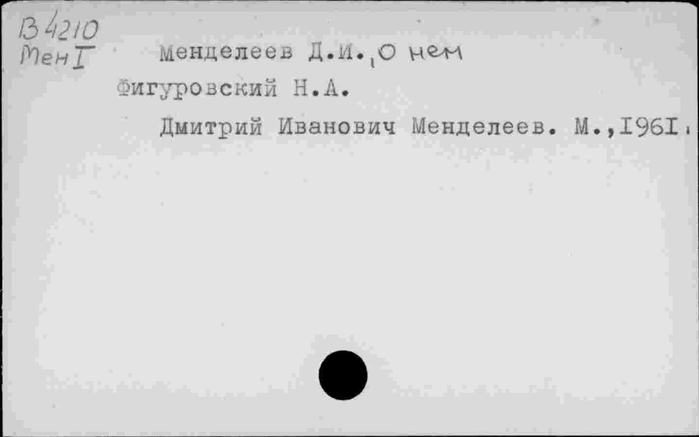 ﻿Менделеев Д.И.(О
Фигуровский Н.А.
Дмитрий Иванович Менделеев. М.,1961